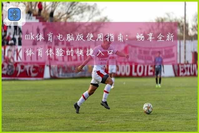 mk体育电脑版使用指南：畅享全新体育体验的快捷入口